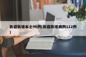 新疆新增本土96例(新疆新增病例112例)