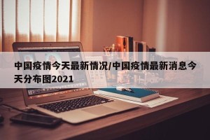 中国疫情今天最新情况/中国疫情最新消息今天分布图2021