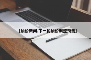 【油价新闻,下一轮油价调整预测】