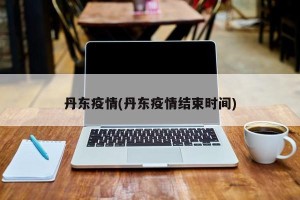 丹东疫情(丹东疫情结束时间)