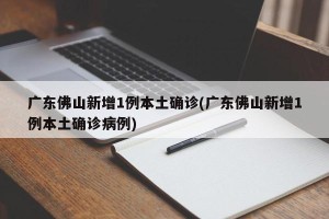 广东佛山新增1例本土确诊(广东佛山新增1例本土确诊病例)
