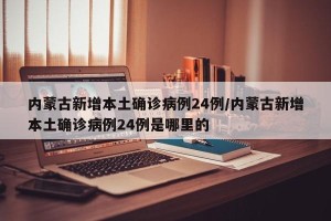 内蒙古新增本土确诊病例24例/内蒙古新增本土确诊病例24例是哪里的