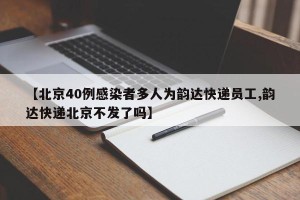 【北京40例感染者多人为韵达快递员工,韵达快递北京不发了吗】