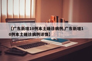 【广东新增10例本土确诊病例,广东新增10例本土确诊病例详情】