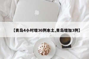 【青岛4小时增36例本土,青岛增加3例】