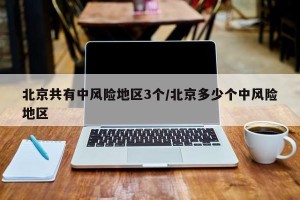 北京共有中风险地区3个/北京多少个中风险地区
