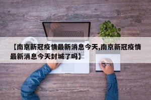 【南京新冠疫情最新消息今天,南京新冠疫情最新消息今天封城了吗】