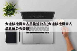 大连核检异常人员轨迹公布(大连核检异常人员轨迹公布最新)