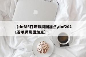 【dnf85召唤师刷图加点,dnf2021召唤师刷图加点】