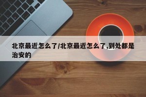 北京最近怎么了/北京最近怎么了,到处都是治安的