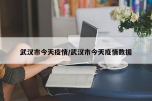 武汉市今天疫情/武汉市今天疫情数据