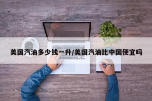美国汽油多少钱一升/美国汽油比中国便宜吗