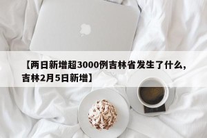 【两日新增超3000例吉林省发生了什么,吉林2月5日新增】