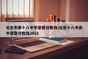 北京市第十八中学录取分数线/北京十八中高中录取分数线2021