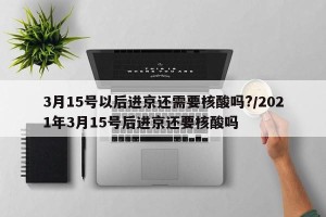 3月15号以后进京还需要核酸吗?/2021年3月15号后进京还要核酸吗