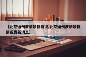 【北京通州疫情最新情况,北京通州疫情最新情况最新消息】