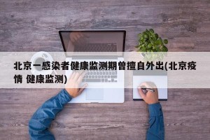 北京一感染者健康监测期曾擅自外出(北京疫情 健康监测)