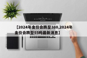 【2024年金价会跌至380,2024年金价会跌至55吗最新消息】