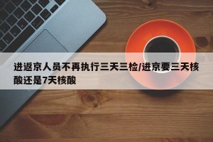 进返京人员不再执行三天三检/进京要三天核酸还是7天核酸
