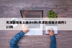 天津新增本土确诊6例/天津新增确诊病例323例
