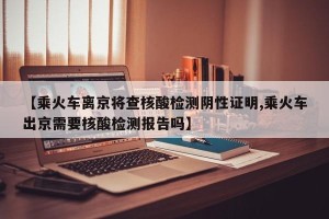 【乘火车离京将查核酸检测阴性证明,乘火车出京需要核酸检测报告吗】