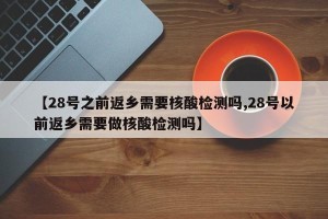 【28号之前返乡需要核酸检测吗,28号以前返乡需要做核酸检测吗】