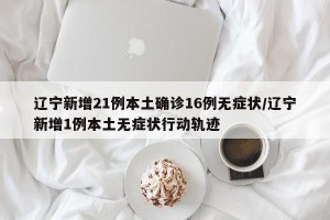 辽宁新增21例本土确诊16例无症状/辽宁新增1例本土无症状行动轨迹