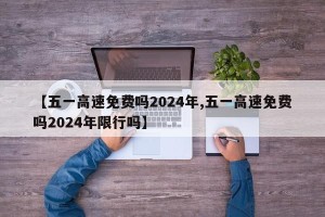 【五一高速免费吗2024年,五一高速免费吗2024年限行吗】