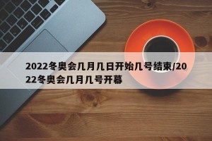 2022冬奥会几月几日开始几号结束/2022冬奥会几月几号开幕