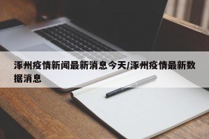 涿州疫情新闻最新消息今天/涿州疫情最新数据消息