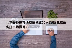北京岳各庄市场疫情已致50人感染(北京岳各庄市场费用)