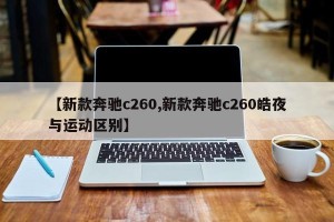 【新款奔驰c260,新款奔驰c260皓夜与运动区别】