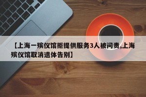 【上海一殡仪馆拒提供服务3人被问责,上海殡仪馆取消遗体告别】