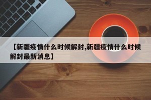【新疆疫情什么时候解封,新疆疫情什么时候解封最新消息】