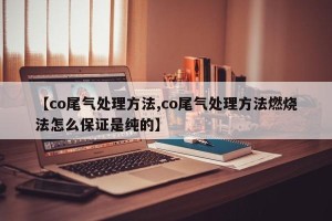 【co尾气处理方法,co尾气处理方法燃烧法怎么保证是纯的】