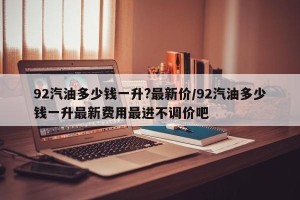 92汽油多少钱一升?最新价/92汽油多少钱一升最新费用最进不调价吧