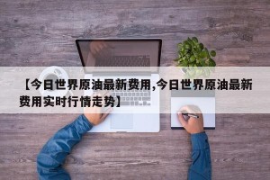 【今日世界原油最新费用,今日世界原油最新费用实时行情走势】