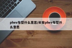 phev车型什么意思/长安phev车型什么意思