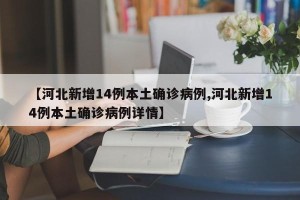 【河北新增14例本土确诊病例,河北新增14例本土确诊病例详情】