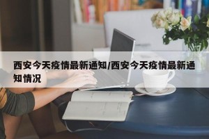 西安今天疫情最新通知/西安今天疫情最新通知情况