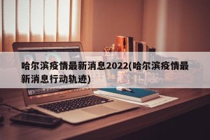 哈尔滨疫情最新消息2022(哈尔滨疫情最新消息行动轨迹)