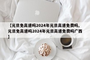 【元旦免高速吗2024年元旦高速免费吗,元旦免高速吗2024年元旦高速免费吗广西】
