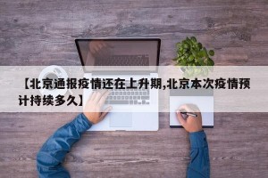 【北京通报疫情还在上升期,北京本次疫情预计持续多久】