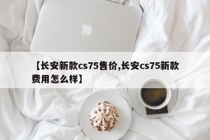 【长安新款cs75售价,长安cs75新款费用怎么样】