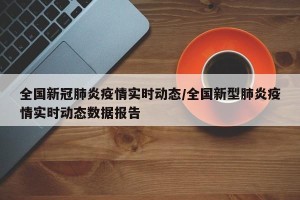全国新冠肺炎疫情实时动态/全国新型肺炎疫情实时动态数据报告
