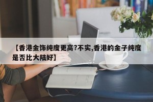 【香港金饰纯度更高?不实,香港的金子纯度是否比大陆好】