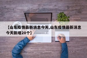 【山东疫情最新消息今天,山东疫情最新消息今天新增20个】