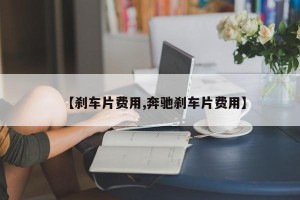 【刹车片费用,奔驰刹车片费用】