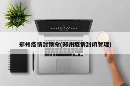 郑州疫情封锁令(郑州疫情封闭管理)