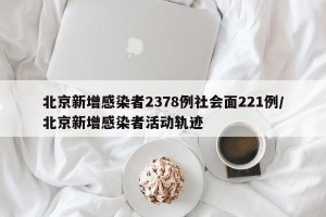 北京新增感染者2378例社会面221例/北京新增感染者活动轨迹